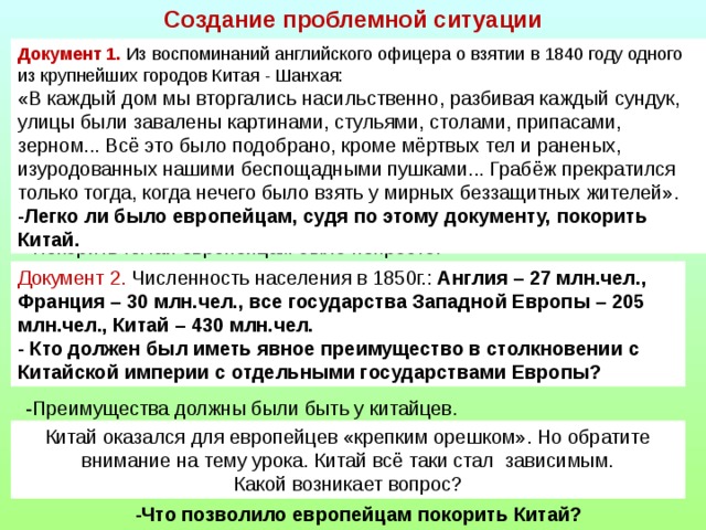 Создание проблемной ситуации Документ 1. Из воспоминаний английского офицера о взятии в 1840 году одного из крупнейших городов Китая - Шанхая: «В каждый дом мы вторгались насильственно, разбивая каждый сундук, улицы были завалены картинами, стульями, столами, припасами, зерном... Всё это было подобрано, кроме мёртвых тел и раненых, изуродованных нашими беспощадными пушками... Грабёж прекратился только тогда, когда нечего было взять у мирных беззащитных жителей». -Легко ли было европейцам, судя по этому документу, покорить Китай. -Покорить Китай европейцам было непросто. Документ 2. Численность населения в 1850г.: Англия – 27 млн.чел., Франция – 30 млн.чел., все государства Западной Европы – 205 млн.чел., Китай – 430 млн.чел. - Кто должен был иметь явное преимущество в столкновении с Китайской империи с отдельными государствами Европы? -Преимущества должны были быть у китайцев. Китай оказался для европейцев «крепким орешком». Но обратите внимание на тему урока. Китай всё таки стал зависимым. Какой возникает вопрос? -Что позволило европейцам покорить Китай?  