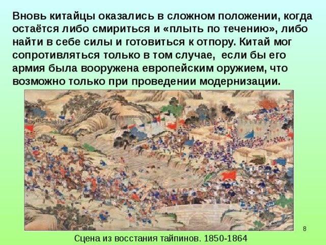 Вновь китайцы оказались в сложном положении, когда остаётся либо смириться и «плыть по течению», либо найти в себе силы и готовиться к отпору. Китай мог сопротивляться только в том случае, если бы его армия была вооружена европейским оружием, что возможно только при проведении модернизации.  Сцена из восстания тайпинов. 1850-1864  