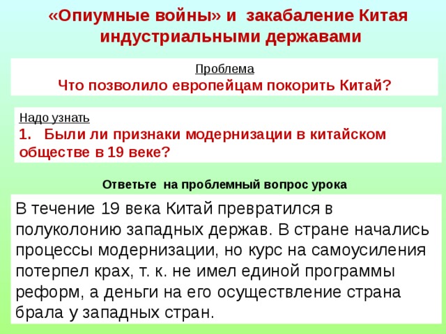 «Опиумные войны» и закабаление Китая  индустриальными державами Проблема Что позволило европейцам покорить Китай? Надо узнать 1. Были ли признаки модернизации в китайском обществе в 19 веке? Ответьте на проблемный вопрос урока В течение 19 века Китай превратился в полуколонию западных держав. В стране начались процессы модернизации, но курс на самоусиления потерпел крах, т. к. не имел единой программы реформ, а деньги на его осуществление страна брала у западных стран.   