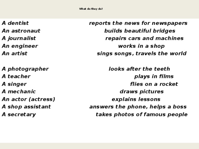   What do they do?    A dentist reports the news for newspapers An astronaut builds beautiful bridges A journalist repairs cars and machines An engineer works in a shop An artist sings songs, travels the world A photographer looks after the teeth A teacher plays in films A singer flies on a rocket A mechanic draws pictures An actor (actress) explains lessons A shop assistant answers the phone, helps a boss A secretary takes photos of famous people 