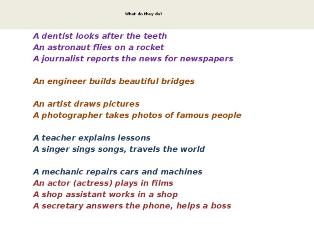   What do they do?     A dentist looks after the teeth  An astronaut flies on a rocket  A journalist reports the news for newspapers  An engineer builds beautiful bridges  An artist draws pictures  A photographer takes photos of famous people  A teacher explains lessons  A singer sings songs, travels the world  A mechanic repairs cars and machines  An actor (actress) plays in films  A shop assistant works in a shop  A secretary answers the phone, helps a boss  