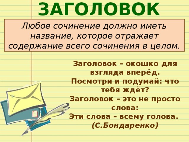 ЗАГОЛОВОК Любое сочинение должно иметь название, которое отражает содержание всего сочинения в целом. Заголовок – окошко для взгляда вперёд. Посмотри и подумай: что тебя ждёт? Заголовок – это не просто слова: Эти слова – всему голова. (С.Бондаренко) 