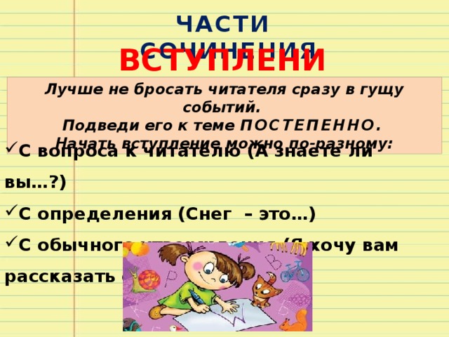 ЧАСТИ СОЧИНЕНИЯ ВСТУПЛЕНИЕ Лучше не бросать читателя сразу в гущу событий. Подведи его к теме ПОСТЕПЕННО . Начать вступление можно по-разному: С вопроса к читателю (А знаете ли вы…?) С определения (Снег – это…) С обычного утверждения (Я хочу вам рассказать о…) 