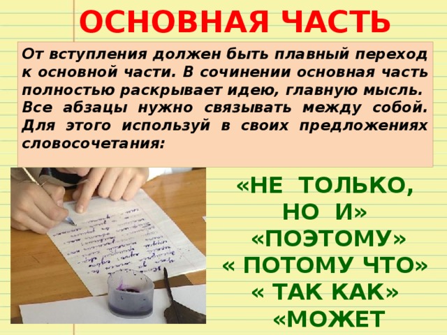 ОСНОВНАЯ ЧАСТЬ От вступления должен быть плавный переход к основной части. В сочинении основная часть полностью раскрывает идею, главную мысль. Все абзацы нужно связывать между собой. Для этого используй в своих предложениях словосочетания: «НЕ ТОЛЬКО, НО И»  «ПОЭТОМУ» « ПОТОМУ ЧТО» « ТАК КАК»  «МОЖЕТ БЫТЬ» 