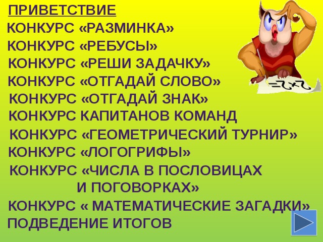 Приветствие Конкурс «Разминка» Конкурс «ребусы» Конкурс «Реши задачку» Конкурс «Отгадай слово» Конкурс «отгадай знак» Конкурс капитанов команд Конкурс «Геометрический турнир» Конкурс «логогрифы» Конкурс «Числа в пословицах и поговорках» Конкурс « Математические загадки»  Подведение итогов 