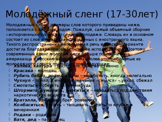  Молодёжный сленг (17-30лет) Молодежный сленг, примеры слов которого приведены ниже, пополняется с каждым годом. Пожалуй, самый объемный сборник «испорченных» слов – это сленги молодежи. Словарь их в основном состоит из слов и фраз, заимствованных с иностранного языка. Такого распространения иностранная речь в русском варианте достигла благодаря повсеместному ее использованию. Поэтому современный сленг молодежи все больше похож на речь американца с русским акцентом. Наиболее употребляемые из молодежного сленга примеры слов следующие: Халява, халтура – бесплатно, безответственно Красава – молодец Рубить бабло, поймать куш – заработать, иногда нелегально Чухнул – понял, а иногда в значении «смылся» – уехал, сбежал Смотаться – сбегать за чем-нибудь Штормить, кумарить, уноситься – находиться под действием наркотических веществ Братэлла, братуха – брат, ровесник Колбаситься, тусить – танцевать, гулять по клубам и вечеринкам Родаки – родители Батя, дед – папа, отец 