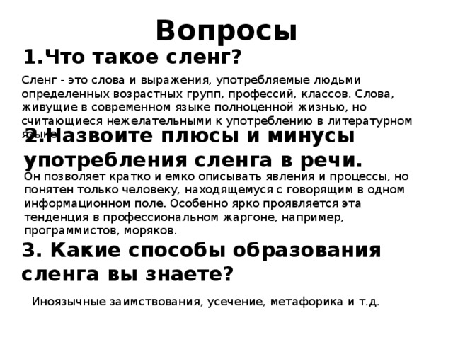 Вопросы 1.Что такое сленг? Сленг - это слова и выражения, употребляемые людьми определенных возрастных групп, профессий, классов. Слова, живущие в современном языке полноценной жизнью, но считающиеся нежелательными к употреблению в литературном языке. 2.Назвоите плюсы и минусы употребления сленга в речи. Он позволяет кратко и емко описывать явления и процессы, но понятен только человеку, находящемуся с говорящим в одном информационном поле. Особенно ярко проявляется эта тенденция в профессиональном жаргоне, например, программистов, моряков. 3. Какие способы образования сленга вы знаете? Иноязычные заимствования, усечение, метафорика и т.д. 