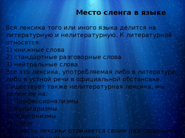  Место сленга в языке Вся лексика того или иного языка делится на литературную и нелитературную. К литературной относятся: 1) книжные слова 2) стандартные разговорные слова 3) нейтральные слова Все это лексика, употребляемая либо в литературе, либо в устной речи в официальной обстановке. Существует также нелитературная лексика, мы делим ее на: 1) Профессионализмы 2) Вульгаризмы 3) Жаргонизмы 4) Сленг Эта часть лексики отличается своим разговорным и неофициальным характером. 