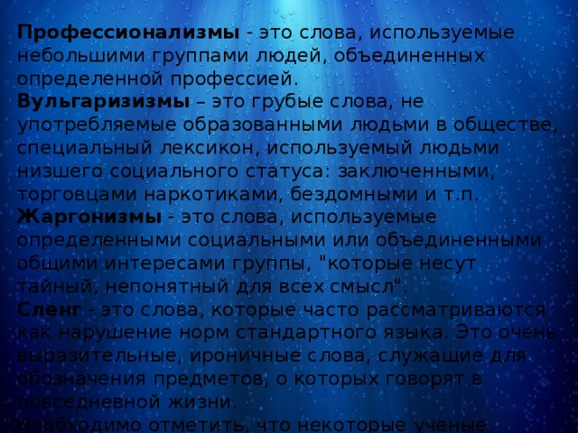 Профессионализмы  - это слова, используемые небольшими группами людей, объединенных определенной профессией. Вульгаризизмы  – это грубые слова, не употребляемые образованными людьми в обществе, специальный лексикон, используемый людьми низшего социального статуса: заключенными, торговцами наркотиками, бездомными и т.п. Жаргонизмы  - это слова, используемые определенными социальными или объединенными общими интересами группы, 