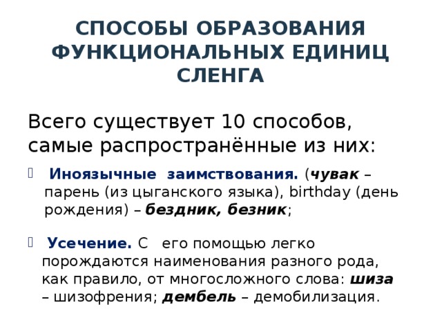 СПОСОБЫ ОБРАЗОВАНИЯ ФУНКЦИОНАЛЬНЫХ ЕДИНИЦ СЛЕНГА Всего существует 10 способов, самые распространённые из них:  Иноязычные заимствования. ( чувак – парень (из цыганского языка), birthday (день рождения) – бездник, безник ;  Усечение. С его помощью легко порождаются наименования разного рода, как правило, от многосложного слова: шиза – шизофрения; дембель – демобилизация. 