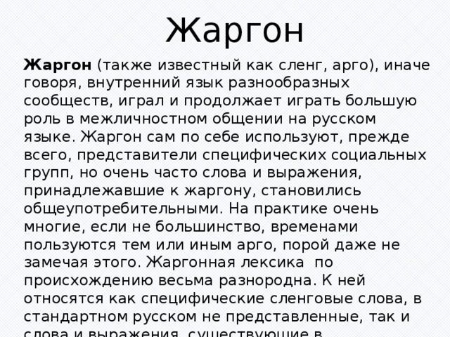 Жаргон Жаргон (также известный как сленг, арго), иначе говоря, внутренний язык разнообразных сообществ, играл и продолжает играть большую роль в межличностном общении на русском языке. Жаргон сам по себе используют, прежде всего, представители специфических социальных групп, но очень часто слова и выражения, принадлежавшие к жаргону, становились общеупотребительными. На практике очень многие, если не большинство, временами пользуются тем или иным арго, порой даже не замечая этого. Жаргонная лексика  по происхождению весьма разнородна. К ней относятся как специфические сленговые слова, в стандартном русском не представленные, так и слова и выражения, существующие в общегражданском языке, переосмысленные в жаргоне. 