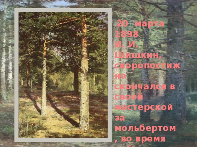 20 марта 1898 И. И. Шишкин, скоропостижно скончался в своей мастерской за мольбертом , во время работы над новой картиной « Лесное царство». 