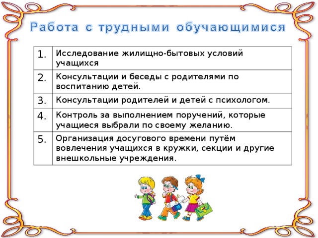 1. Исследование жилищно-бытовых условий учащихся 2. Консультации и беседы с родителями по воспитанию детей. 3. Консультации родителей и детей с психологом. 4. Контроль за выполнением поручений, которые учащиеся выбрали по своему желанию. 5. Организация досугового времени путём вовлечения учащихся в кружки, секции и другие внешкольные учреждения. 