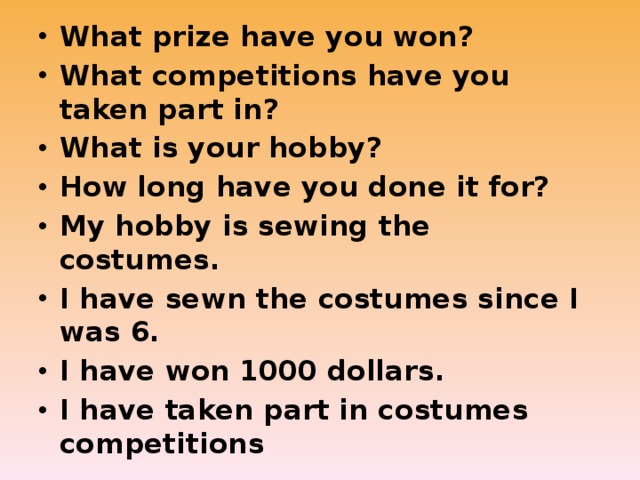 What prize have you won? What competitions have you taken part in? What is your hobby? How long have you done it for? My hobby is sewing the costumes. I have sewn the costumes since I was 6. I have won 1000 dollars. I have taken part in costumes competitions 