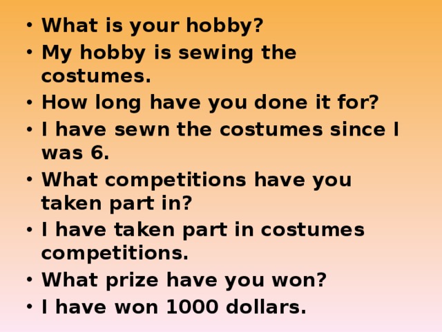 What is your hobby? My hobby is sewing the costumes. How long have you done it for? I have sewn the costumes since I was 6. What competitions have you taken part in? I have taken part in costumes competitions. What prize have you won? I have won 1000 dollars. 
