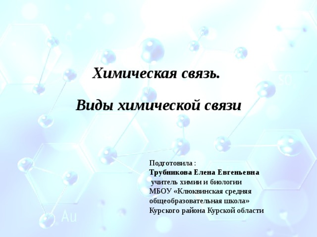   Химическая связь.  Виды химической связи Подготовила : Трубникова Елена Евгеньевна  учитель химии и биологии МБОУ «Клюквинская средняя общеобразовательная школа» Курского района Курской области 
