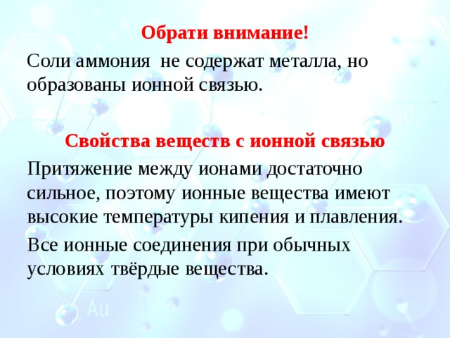 Обрати внимание! Соли аммония не содержат металла, но образованы ионной связью. Свойства веществ с ионной связью Притяжение между ионами достаточно сильное, поэтому ионные вещества имеют высокие температуры кипения и плавления. Все ионные соединения при обычных условиях твёрдые вещества. 