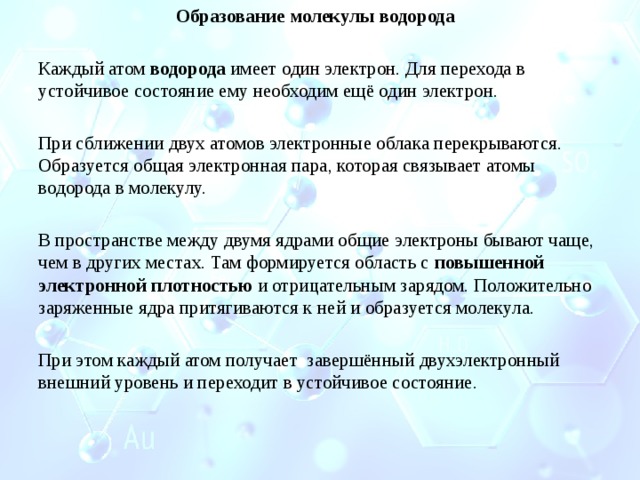 Образование молекулы водорода      Каждый атом  водорода  имеет один электрон. Для перехода в устойчивое состояние ему необходим ещё один электрон. При сближении двух атомов электронные облака перекрываются. Образуется общая электронная пара, которая связывает атомы водорода в молекулу.   В пространстве между двумя ядрами общие электроны бывают чаще, чем в других местах. Там формируется область с  повышенной электронной плотностью  и отрицательным зарядом. Положительно заряженные ядра притягиваются к ней и образуется молекула.   При этом каждый атом получает  завершённый двухэлектронный внешний уровень и переходит в устойчивое состояние.   