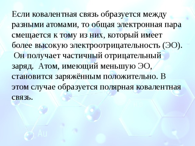 Если ковалентная связь образуется между разными атомами, то общая электронная пара смещается к тому из них, который имеет более высокую электроотрицательность (ЭО). Он получает частичный отрицательный заряд. Атом, имеющий меньшую ЭО, становится заряжённым положительно. В этом случае образуется полярная ковалентная связь. 