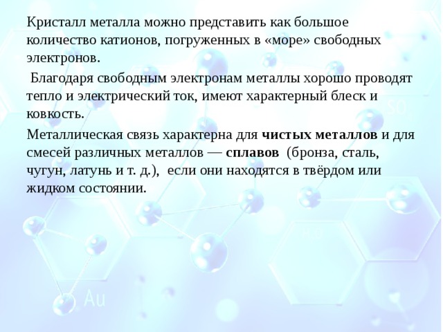 Кристалл металла можно представить как большое количество катионов, погруженных в «море» свободных электронов.   Благодаря свободным электронам металлы хорошо проводят тепло и электрический ток, имеют характерный блеск и ковкость. Металлическая связь характерна для  чистых металлов  и для смесей различных металлов —  сплавов   (бронза, сталь, чугун, латунь и т. д.),  если они находятся в твёрдом или жидком состоянии.     