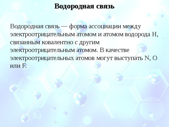 Водородная связь Водородная связь — форма ассоциации между электроотрицательным атомом и атомом водорода H, связанным ковалентно с другим электроотрицательным атомом. В качестве электроотрицательных атомов могут выступать N, O или F. 