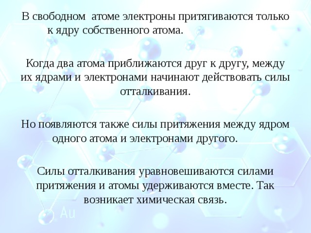 В свободном атоме электроны притягиваются только к ядру собственного атома. Когда два атома приближаются друг к другу, между их ядрами и электронами начинают действовать силы отталкивания. Но появляются также силы притяжения между ядром одного атома и электронами другого. Силы отталкивания уравновешиваются силами притяжения и атомы удерживаются вместе. Так возникает химическая связь. 