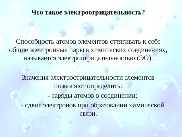 Что такое электроотрицательность?   Способность атомов элементов оттягивать к себе общие электронные пары в химических соединениях, называется электроотрицательностью (ЭО). Значения электроотрицательности элементов позволяют определить:  - заряды атомов в соединении;  - сдвиг электронов при образовании химической связи. 