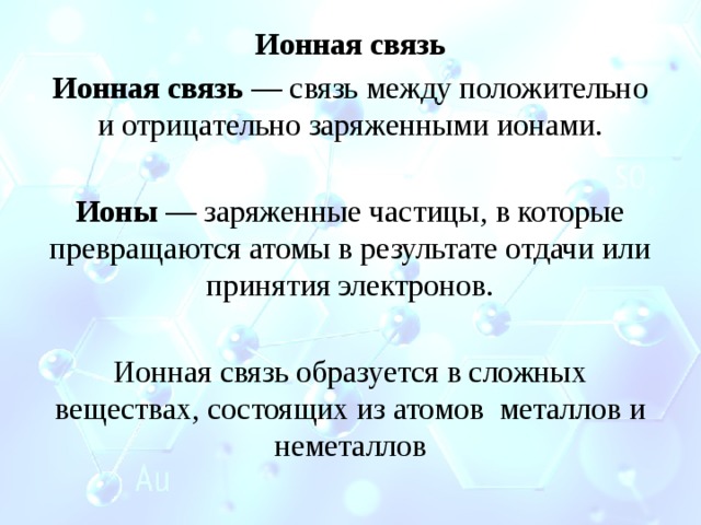 Ионная связь Ионная связь — связь между положительно и отрицательно заряженными ионами.  Ионы — заряженные частицы, в которые превращаются атомы в результате отдачи или принятия электронов. Ионная связь образуется в сложных веществах, состоящих из атомов металлов и неметаллов 
