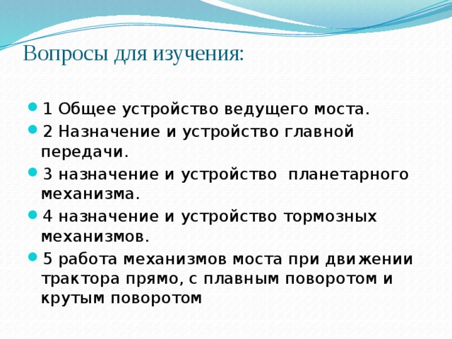 Вопросы для изучения:   1 Общее устройство ведущего моста. 2 Назначение и устройство главной передачи. 3 назначение и устройство планетарного механизма. 4 назначение и устройство тормозных механизмов. 5 работа механизмов моста при движении трактора прямо, с плавным поворотом и крутым поворотом 