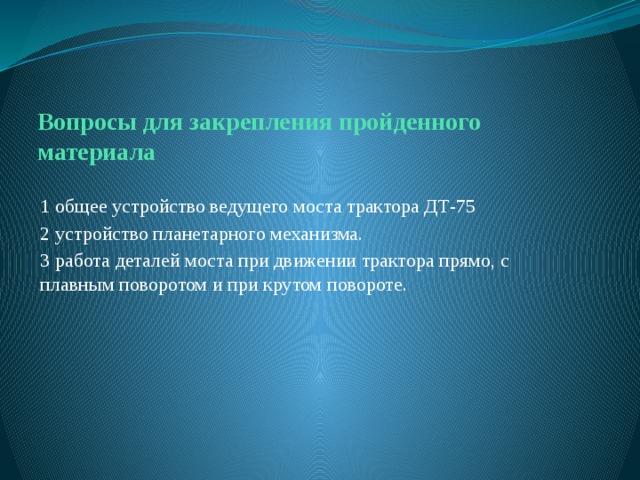 Вопросы для закрепления пройденного материала 1 общее устройство ведущего моста трактора ДТ-75 2 устройство планетарного механизма. 3 работа деталей моста при движении трактора прямо, с плавным поворотом и при крутом повороте. 