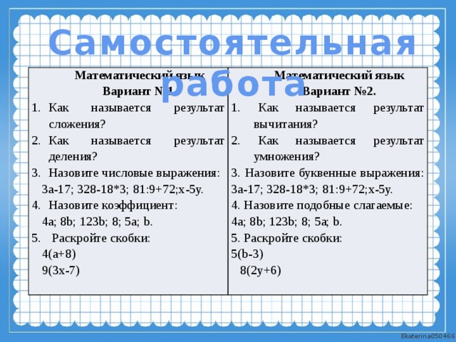 Самостоятельная работа Математический язык Вариант №1. Математический язык Как называется результат сложения? Как называется результат деления? Назовите числовые выражения: Вариант №2. 1. Как называется результат вычитания? 3а-17; 328-18*3; 81:9+72;х-5у. Назовите коэффициент: 2. Как называется результат умножения? 4а; 8b; 123b; 8; 5а; b. 3. Назовите буквенные выражения:  Раскройте скобки: 3а-17; 328-18*3; 81:9+72;х-5у. 4(а+8) 4. Назовите подобные слагаемые: 9(3х-7) 4а; 8b; 123b; 8; 5а; b. 5. Раскройте скобки: 5(b-3) 8(2у+6)