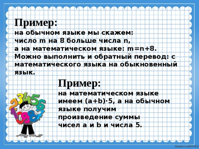 Пример: на обычном языке мы скажем: число  m  на  8  больше числа  n , а на математическом языке:  m = n +8 . Можно выполнить и обратный перевод: с математического языка на обыкновенный язык. Пример: на математическом языке имеем  ( a + b )⋅5 , а на обычном языке получим произведение суммы чисел  a  и  b  и числа  5 .