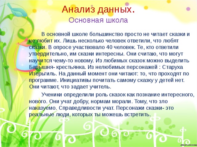 Анализ данных .  Основная школа   В основной школе большинство просто не читает сказки и не любит их. Лишь несколько человек ответили, что любят сказки. В опросе участвовало 40 человек. Те, кто ответили утвердительно, им сказки интересны. Они считаю, что могут научится чему-то новому. Из любимых сказок можно выделить Барышня- крестьянка. Из нелюбимых персонажей : Старуха Изерьгиль. На данный момент они читают: то, что проходят по программе. Инициативы почитать самому сказку у детей нет. Они читают, что задает учитель.   Ученики определили роль сказок как познание интересного, нового. Они учат добру, нормам морали. Тому, что зло наказуемо. Справедливости учат. Персонажи сказки- это реальные люди, которых ты можешь встретить. 