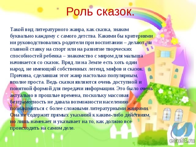 Роль сказок. Такой вид литературного жанра, как сказка, знаком буквально каждому с самого детства. Какими бы критериями ни руководствовались родители при воспитании – делают ли главной ставку на спорт или на развитие творческих способностей ребенка – знакомство с миром для малыша начинается со сказок. Вряд ли на Земле есть хоть один народ, не имеющий собственных легенд, мифов и сказок. Причина, сделавшая этот жанр настолько популярным, вполне проста. Ведь сказки являются очень доступной и понятной формой для передачи информации. Это было очень актуально в прошлые времена, поскольку массовая безграмотность не давала возможности населению познакомиться с более сложными литературными жанрами. Она не содержит прямых указаний к каким-либо действиям, но лишь намекает и указывает на то, как должно все происходить на самом деле. 