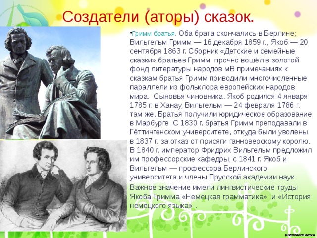 Создатели (аторы) сказок. Гримм братья . Оба брата скончались в Берлине; Вильгельм Гримм — 16 декабря 1859 г., Якоб — 20 сентября 1863 г. Сборник «Детские и семейные сказки» братьев Гримм прочно вошёл в золотой фонд литературы народов мВ примечаниях к сказкам братья Гримм приводили многочисленные параллели из фольклора европейских народов мира. Сыновья чиновника. Якоб родился 4 января 1785 г. в Ханау, Вильгельм — 24 февраля 1786 г. там же. Братья получили юридическое образование в Марбурге. С 1830 г. братья Гримм преподавали в Гёттингенском университете, откуда были уволены в 1837 г. за отказ от присяги ганноверскому королю. В 1840 г. император Фридрих Вильгельм предложил им профессорские кафедры; с 1841 г. Якоб и Вильгельм — профессора Берлинского университета и члены Прусской академии наук. Важное значение имели лингвистические труды Якоба Гримма «Немецкая грамматика» и «История немецкого языка» . 