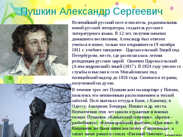 Пушкин Александр Сергеевич Величайший русский поэт и писатель, родоначальник новой русской литературы, создатель русского литературного языка. В 12 лет, получив начатки домашнего воспитания, Александр был отвезен учиться в новое, только что открывшееся 19 октября 1811 г. учебное заведение - Царскосельский Лицей под Петербургом, место, где располагалась летняя резиденция русских царей. Окончил Царскосельский (Александровский) лицей (1817). В 1824 году уволен со службы и выслан в село Михайловское под полицейский надзор до 1826 года. Скончался от раны, полученной на дуэли. В течение трех лет Пушкин жил на квартире у Инзова, пользуясь его неизменным расположением и теплой заботой. Поэт выезжал оттуда в Киев, с.Каменку, в Одессу, Аккерман, Бендеры, Измаил и др. места. Впечатления этих лет нашли отражение в южных поэмах Пушкина: «Кавказский пленник», «Братья – разбойники», «Бахчисарайский фонтан», «Цыганы». В Кишиневе же была написана поэма «Гаврилиада», а также начат роман в стихах «Евгений Онегин». 