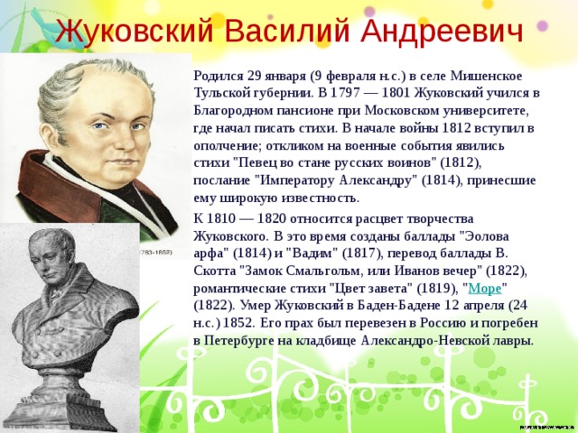 Жуковский Василий Андреевич Родился 29 января (9 февраля н.с.) в селе Мишенское Тульской губернии. В 1797 — 1801 Жуковский учился в Благородном пансионе при Московском университете, где начал писать стихи. В начале войны 1812 вступил в ополчение; откликом на военные события явились стихи 