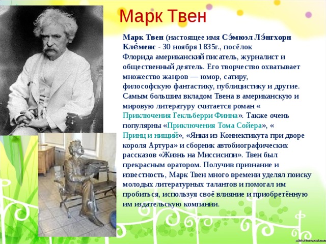 Марк Твен Марк Твен  (настоящее имя  Сэ́мюэл Лэ́нгхорн Кле́менс  - 30 ноября 1835г., посёлок  Флорида американский писатель, журналист и общественный деятель. Его творчество охватывает множество жанров — юмор, сатиру, философскую фантастику, публицистику и другие. Самым большим вкладом Твена в американскую и мировую литературу считается роман « Приключения Гекльберри Финна ». Также очень популярны « Приключения Тома Сойера », « Принц и нищий », «Янки из Коннектикута при дворе короля Артура» и сборник автобиографических рассказов «Жизнь на Миссисипи». Твен был прекрасным оратором. Получив признание и известность, Марк Твен много времени уделял поиску молодых литературных талантов и помогал им пробиться, используя своё влияние и приобретённую им издательскую компании. 