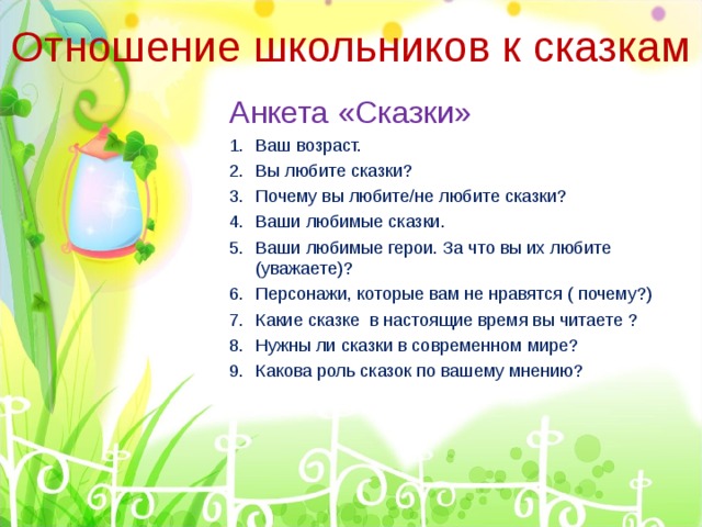 Отношение школьников к сказкам Анкета «Сказки» Ваш возраст. Вы любите сказки? Почему вы любите/не любите сказки? Ваши любимые сказки. Ваши любимые герои. За что вы их любите (уважаете)? Персонажи, которые вам не нравятся ( почему?) Какие сказке в настоящие время вы читаете ? Нужны ли сказки в современном мире? Какова роль сказок по вашему мнению? 