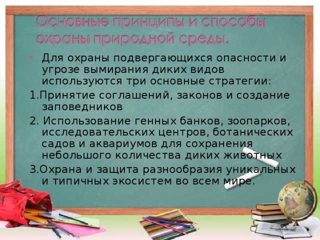 Для охраны подвергающихся опасности и угрозе вымирания диких видов используются три основные стратегии: 1.Принятие соглашений, законов и создание заповедников 2. Использование генных банков, зоопарков, исследовательских центров, ботанических садов и аквариумов для сохранения небольшого количества диких животных 3.Охрана и защита разнообразия уникальных и типичных экосистем во всем мире. 