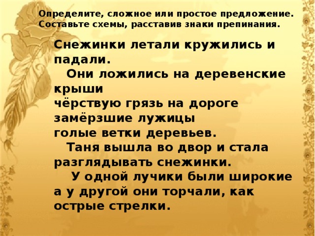 Определите, сложное или простое предложение. Составьте схемы, расставив знаки препинания. Снежинки летали кружились и падали.  Они ложились на деревенские крыши чёрствую грязь на дороге замёрзшие лужицы голые ветки деревьев.  Таня вышла во двор и стала разглядывать снежинки.  У одной лучики были широкие а у другой они торчали, как острые стрелки. 