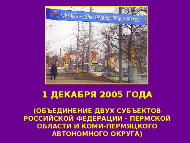 1 ДЕКАБРЯ 2005 ГОДА  (ОБЪЕДИНЕНИЕ ДВУХ СУБЪЕКТОВ РОССИЙСКОЙ ФЕДЕРАЦИИ - ПЕРМСКОЙ ОБЛАСТИ И КОМИ-ПЕРМЯЦКОГО АВТОНОМНОГО ОКРУГА) 