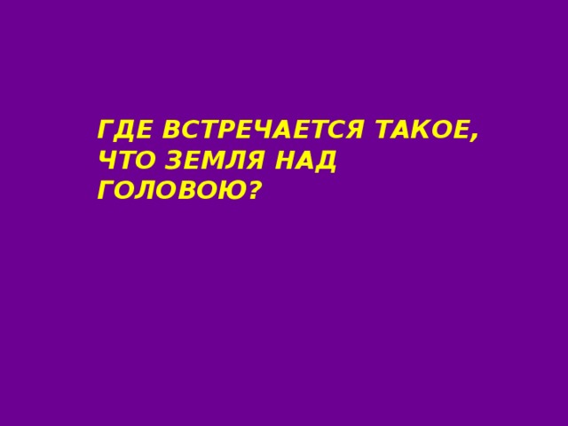 ГДЕ ВСТРЕЧАЕТСЯ ТАКОЕ, ЧТО ЗЕМЛЯ НАД ГОЛОВОЮ? 