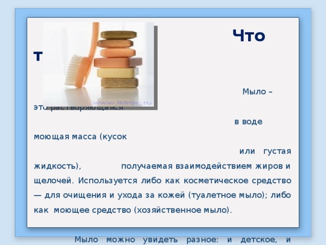  Что такое мыло?  Мыло – это растворяющаяся  в воде моющая масса (кусок  или густая жидкость), получаемая взаимодействием жиров и щелочей. Используется либо как косметическое средство — для очищения и ухода за кожей (туалетное мыло); либо как моющее средство (хозяйственное мыло).  Мыло можно увидеть разное: и детское, и хозяйственное, и твердое, и жидкое. Много различных производителей. Разные цвета и запахи. 