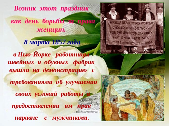 Возник этот праздник  как день борьбы за права женщин. 8 марта 1857 года  в Нью-Йорке работницы швейных и обувных фабрик вышли на демонстрацию с  требованиями об улучшении  своих условий работы и предоставлении им прав  наравне с мужчинами.   