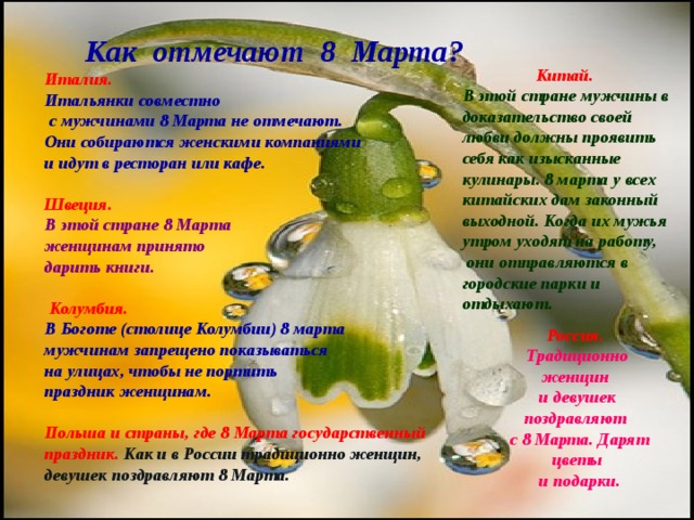  Как отмечают 8 Марта ?  Италия.  Итальянки совместно  с мужчинами 8 Марта не отмечают. Они собираются женскими компаниями и идут в ресторан или кафе.  Швеция. В этой стране 8 Марта женщинам принято дарить книги.   Колумбия.  В Боготе (столице Колумбии) 8 марта мужчинам запрещено показываться на улицах, чтобы не портить праздник женщинам.  Польша и страны, где 8 Марта государственный праздник.  Как и в России традиционно женщин, девушек поздравляют 8 Марта. Китай.  В этой стране мужчины в доказательство своей любви должны проявить себя как изысканные кулинары. 8 марта у всех китайских дам законный выходной. Когда их мужья утром уходят на работу,  они отправляются в городские парки и отдыхают. Россия. Традиционно женщин и девушек поздравляют  с 8 Марта. Дарят цветы  и подарки. 