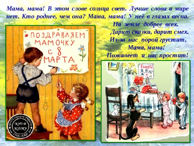 Мама, мама! В этом слове солнца свет. Лучше слова в мире нет. Кто роднее, чем она? Мама, мама! У неё в глазах весна.  На земле добрее всех.  Дарит сказки, дарит смех.  Из-за нас порой грустит,  Мама, мама!  Пожалеет и нас простит! 