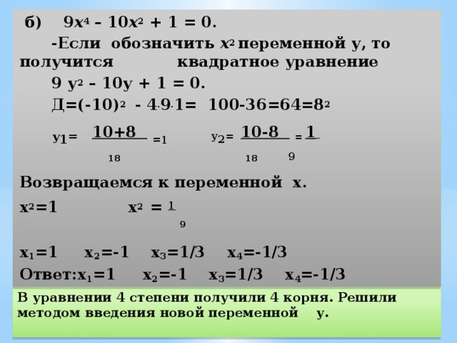  б) 9 х 4  – 10 х 2  + 1 = 0.  -Если обозначить х 2 переменной у, то получится квадратное уравнение  9 у 2  – 10у + 1 = 0.  Д=(-10) 2 - 4 . 9 . 1= 100-36=64=8 2  у 1 =  10+8  = 1 у 2 = 10-8  = 1      18  18  9 Возвращаемся к переменной х. х 2 =1  х 2 =  1  9 х 1 =1 х 2 =-1 х 3 =1/3 х 4 =-1/3 Ответ:х 1 =1 х 2 =-1 х 3 =1/3 х 4 =-1/3 В уравнении 4 степени получили 4 корня. Решили методом введения новой переменной у. 