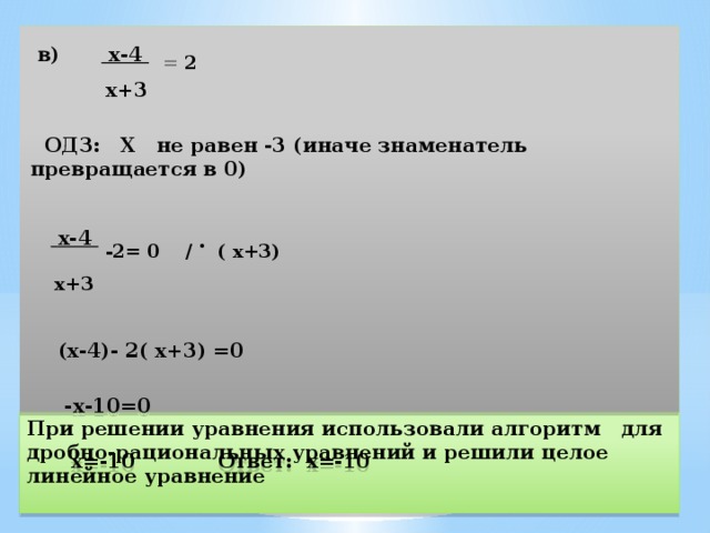  в) х-4  = 2  х+3    ОДЗ: Х не равен -3 (иначе знаменатель превращается в 0)    х-4  -2 = 0 / . ( х+3)  х+3   (х-4)- 2( х+3) =0   -х-10=0   х=-10 Ответ: х=-10 При решении уравнения использовали алгоритм для дробно-рациональных уравнений и решили целое линейное уравнение 