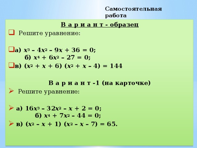 Самостоятельная работа В а р и а н т - образец  Решите уравнение: а)  х 3  – 4 х 2  – 9 х  + 36 = 0; б)  х 4  + 6 х 2  – 27 = 0; в) ( х 2  +  х  + 6) ( х 2  +  х  – 4) = 144 В а р и а н т -1 (на карточке)  Решите уравнение:  а) 16 х 3  – 32 х 2  –  х  + 2 = 0; б)  х 4  + 7 х 2  – 44 = 0;  в) ( х 2  –  х  + 1) ( х 2  –  х  – 7) = 65.  